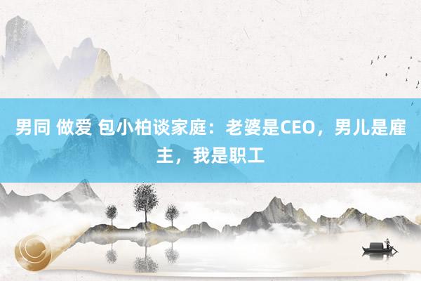 男同 做爱 包小柏谈家庭：老婆是CEO，男儿是雇主，我是职工