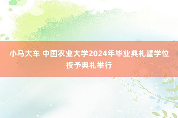 小马大车 中国农业大学2024年毕业典礼暨学位授予典礼举行