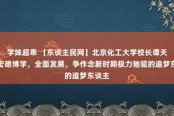 学妹超乖 【东谈主民网】北京化工大学校长谭天伟：宏德博学，全面发展，争作念新时期极力驰驱的追梦东谈主