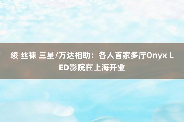 绫 丝袜 三星/万达相助：各人首家多厅Onyx LED影院在上海开业