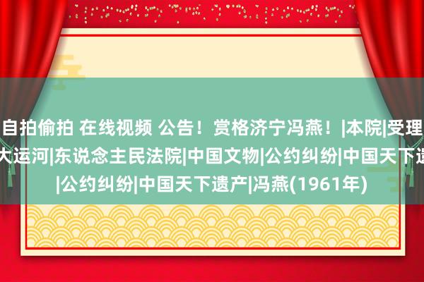 自拍偷拍 在线视频 公告！赏格济宁冯燕！|本院|受理费|实施费|济宁市|大运河|东说念主民法院|中国文物|公约纠纷|中国天下遗产|冯燕(1961年)