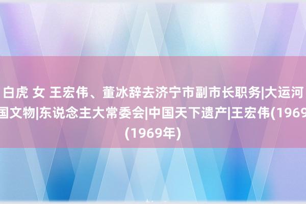 白虎 女 王宏伟、董冰辞去济宁市副市长职务|大运河|中国文物|东说念主大常委会|中国天下遗产|王宏伟(1969年)