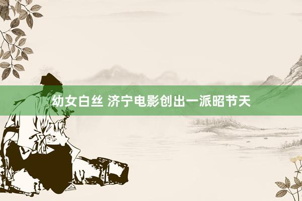 幼女白丝 济宁电影创出一派昭节天