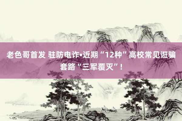 老色哥首发 驻防电诈•近期“12种”高校常见诳骗套路“三军覆灭”!