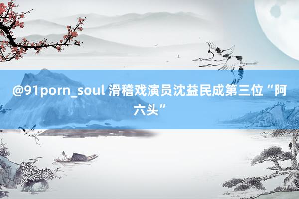 @91porn_soul 滑稽戏演员沈益民成第三位“阿六头”