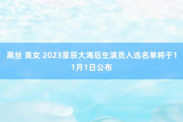 黑丝 美女 2023星辰大海后生演员入选名单将于11月1日公布