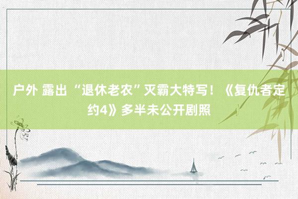 户外 露出 “退休老农”灭霸大特写！《复仇者定约4》多半未公开剧照