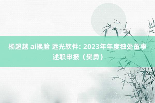 杨超越 ai换脸 远光软件: 2023年年度独处董事述职申报（樊勇）