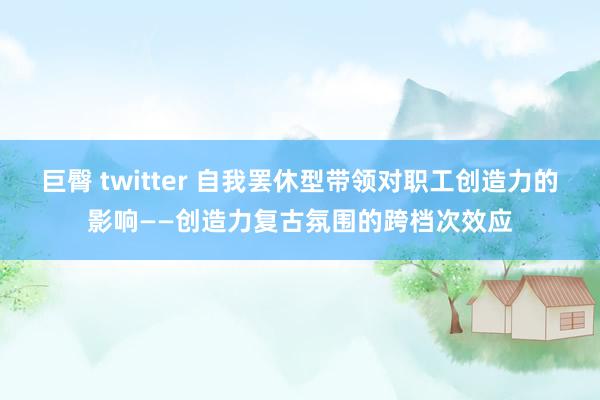 巨臀 twitter 自我罢休型带领对职工创造力的影响——创造力复古氛围的跨档次效应