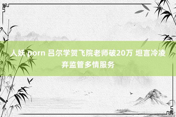 人妖 porn 吕尔学贺飞院老师破20万 坦言冷凌弃监管多情服务