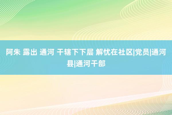 阿朱 露出 通河 干辖下下层 解忧在社区|党员|通河县|通河干部