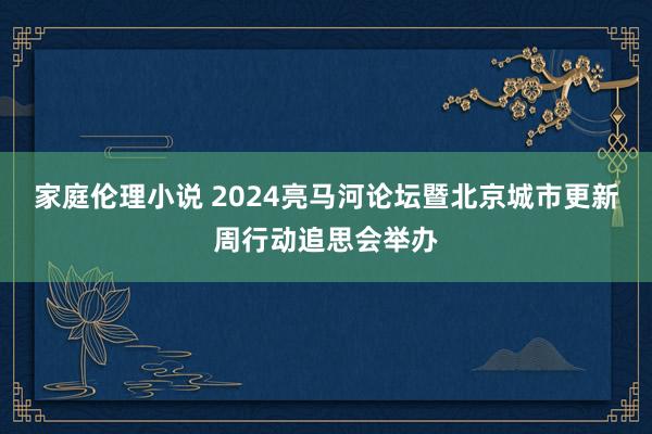 家庭伦理小说 2024亮马河论坛暨北京城市更新周行动追思会举办