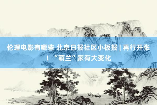 伦理电影有哪些 北京日报社区小板报 | 再行开张！“萌兰”家有大变化