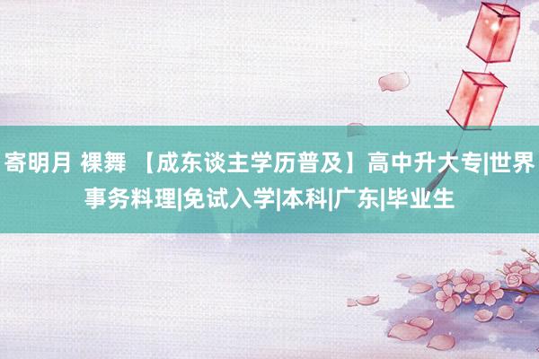 寄明月 裸舞 【成东谈主学历普及】高中升大专|世界事务料理|免试入学|本科|广东|毕业生