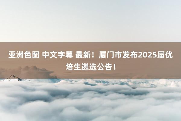 亚洲色图 中文字幕 最新！厦门市发布2025届优培生遴选公告！