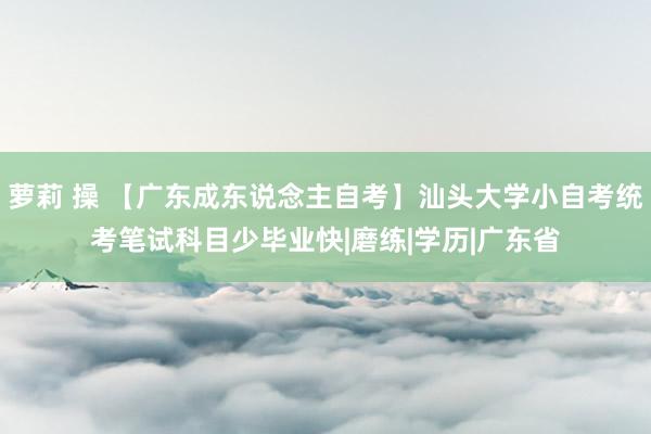 萝莉 操 【广东成东说念主自考】汕头大学小自考统考笔试科目少毕业快|磨练|学历|广东省